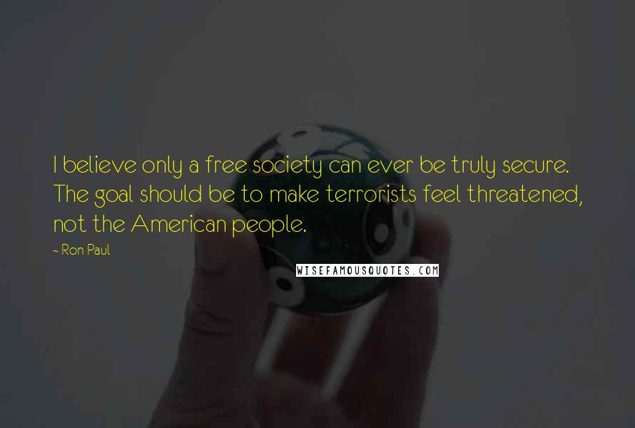 Ron Paul Quotes: I believe only a free society can ever be truly secure. The goal should be to make terrorists feel threatened, not the American people.