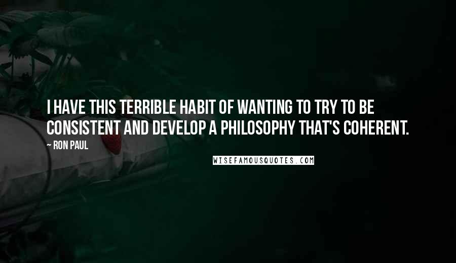 Ron Paul Quotes: I have this terrible habit of wanting to try to be consistent and develop a philosophy that's coherent.