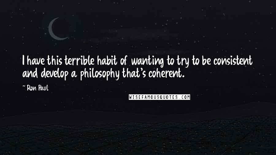 Ron Paul Quotes: I have this terrible habit of wanting to try to be consistent and develop a philosophy that's coherent.