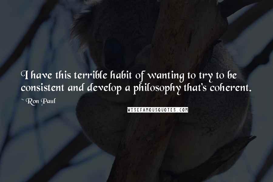 Ron Paul Quotes: I have this terrible habit of wanting to try to be consistent and develop a philosophy that's coherent.