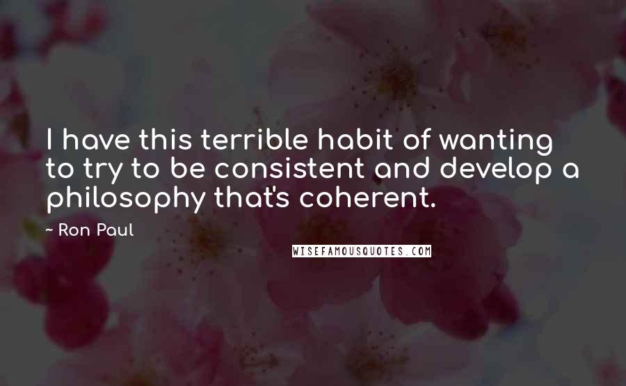Ron Paul Quotes: I have this terrible habit of wanting to try to be consistent and develop a philosophy that's coherent.