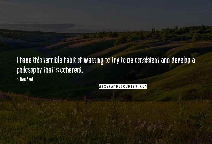 Ron Paul Quotes: I have this terrible habit of wanting to try to be consistent and develop a philosophy that's coherent.