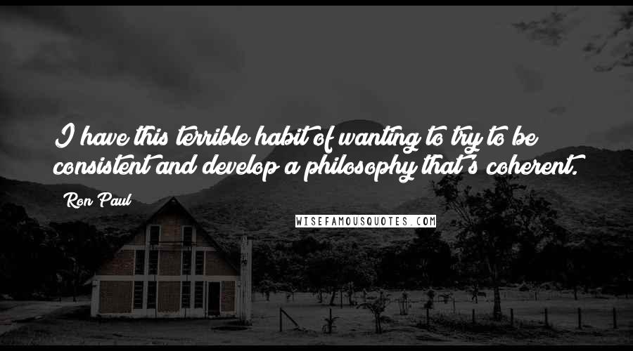 Ron Paul Quotes: I have this terrible habit of wanting to try to be consistent and develop a philosophy that's coherent.