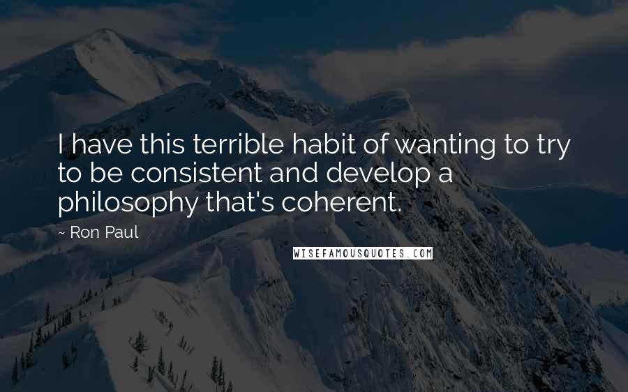 Ron Paul Quotes: I have this terrible habit of wanting to try to be consistent and develop a philosophy that's coherent.