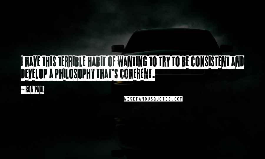 Ron Paul Quotes: I have this terrible habit of wanting to try to be consistent and develop a philosophy that's coherent.