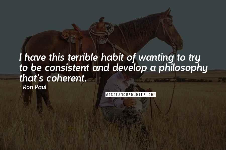 Ron Paul Quotes: I have this terrible habit of wanting to try to be consistent and develop a philosophy that's coherent.
