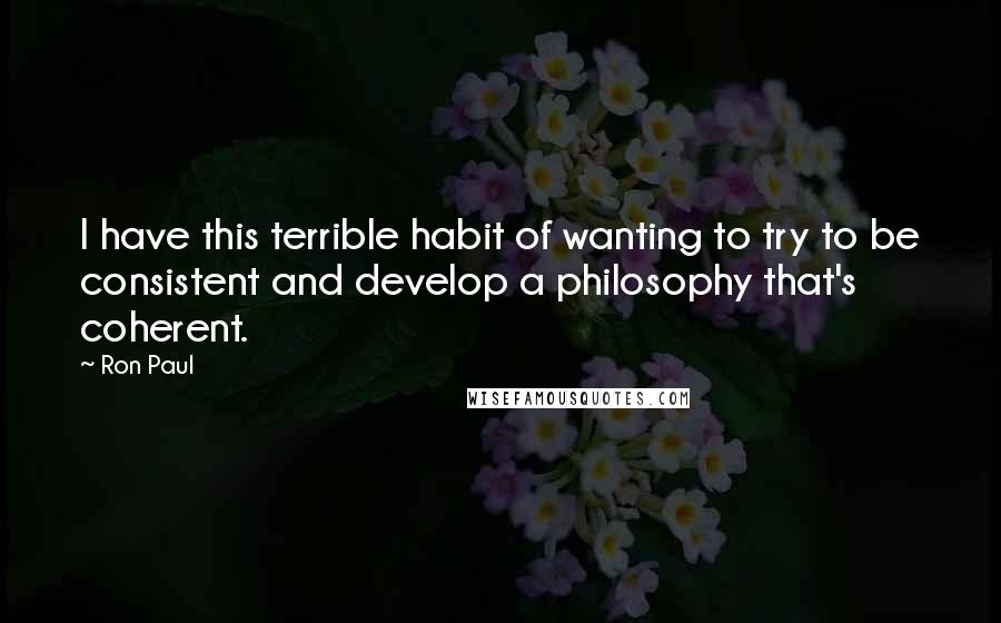 Ron Paul Quotes: I have this terrible habit of wanting to try to be consistent and develop a philosophy that's coherent.