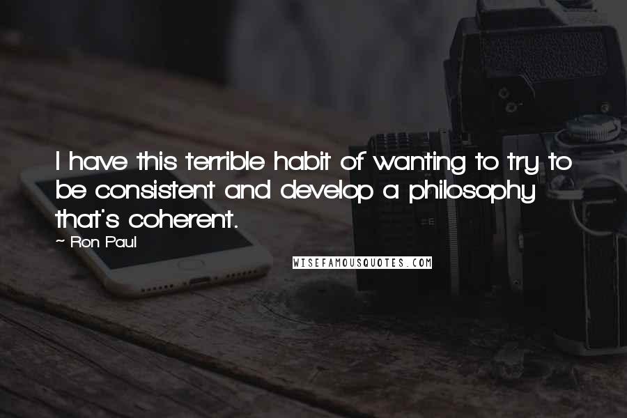Ron Paul Quotes: I have this terrible habit of wanting to try to be consistent and develop a philosophy that's coherent.