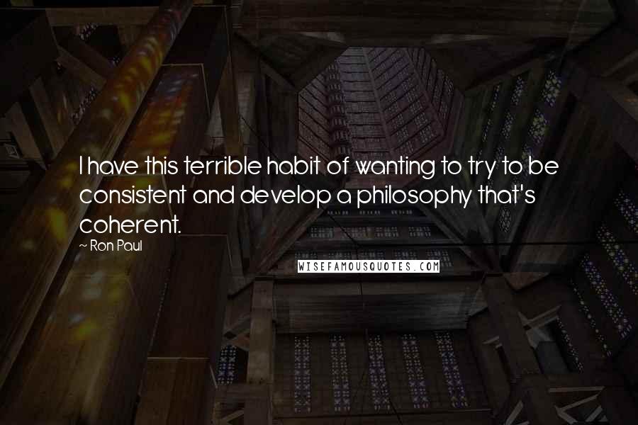 Ron Paul Quotes: I have this terrible habit of wanting to try to be consistent and develop a philosophy that's coherent.