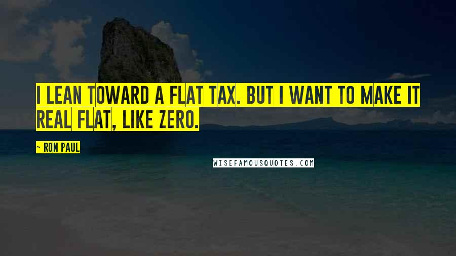 Ron Paul Quotes: I lean toward a flat tax. But I want to make it real flat, like ZERO.