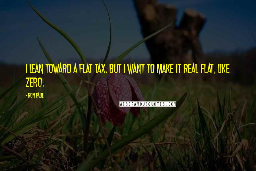 Ron Paul Quotes: I lean toward a flat tax. But I want to make it real flat, like ZERO.