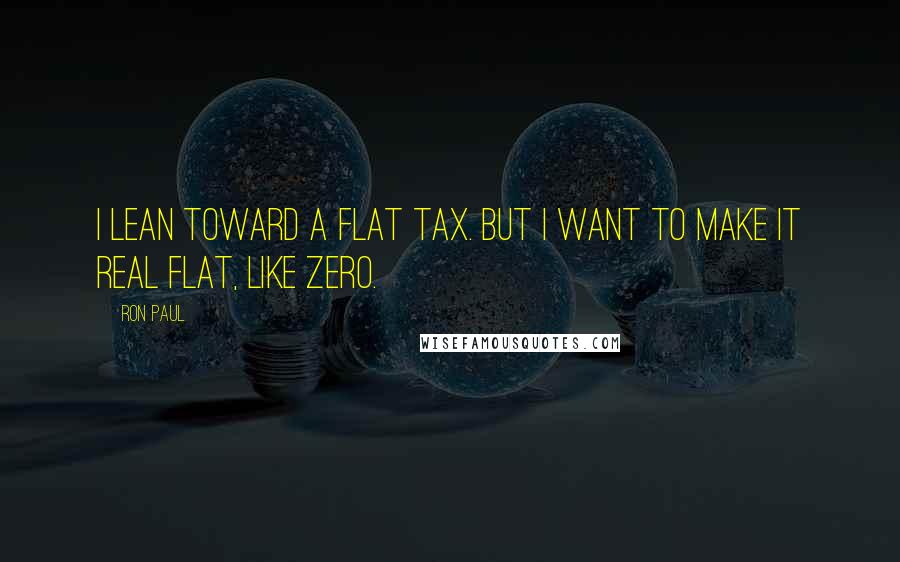 Ron Paul Quotes: I lean toward a flat tax. But I want to make it real flat, like ZERO.