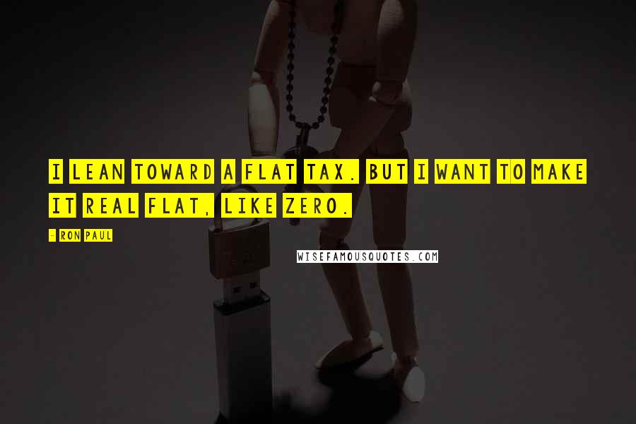 Ron Paul Quotes: I lean toward a flat tax. But I want to make it real flat, like ZERO.