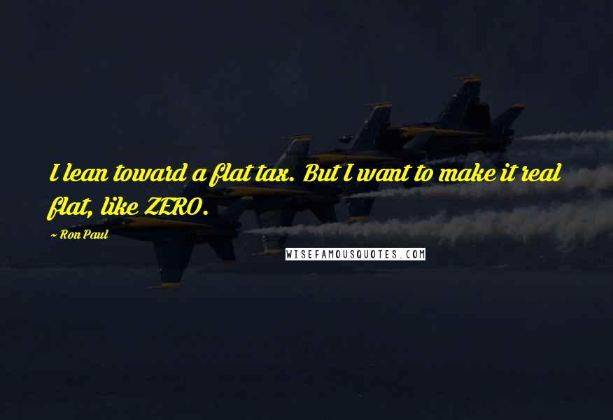 Ron Paul Quotes: I lean toward a flat tax. But I want to make it real flat, like ZERO.