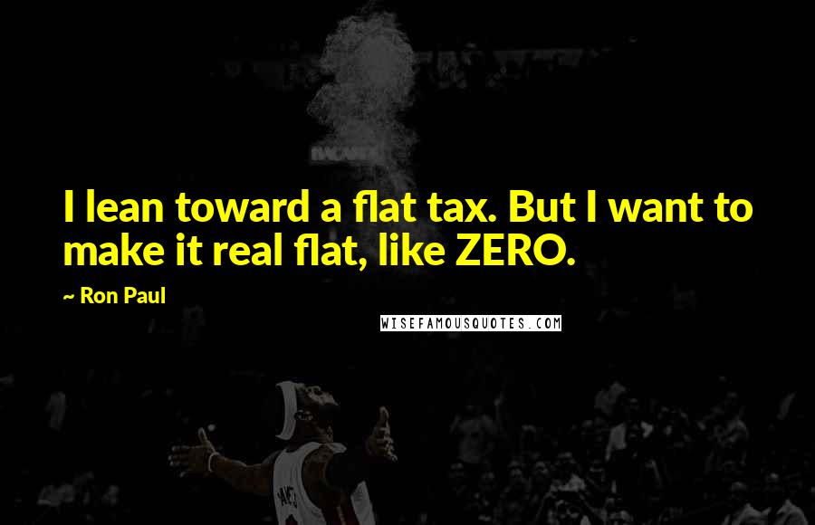 Ron Paul Quotes: I lean toward a flat tax. But I want to make it real flat, like ZERO.