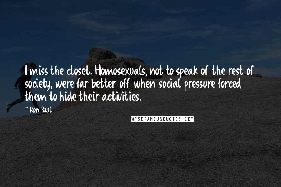 Ron Paul Quotes: I miss the closet. Homosexuals, not to speak of the rest of society, were far better off when social pressure forced them to hide their activities.