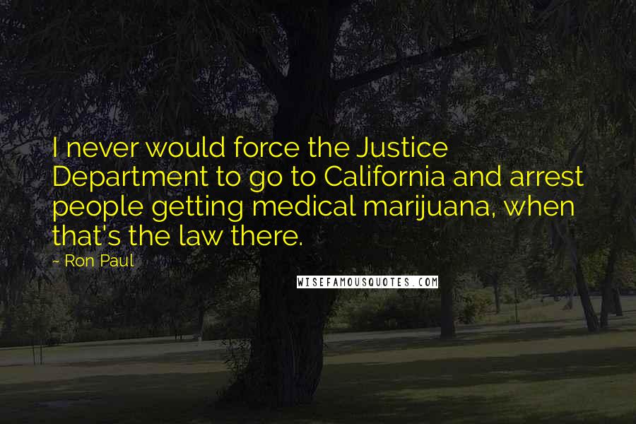 Ron Paul Quotes: I never would force the Justice Department to go to California and arrest people getting medical marijuana, when that's the law there.