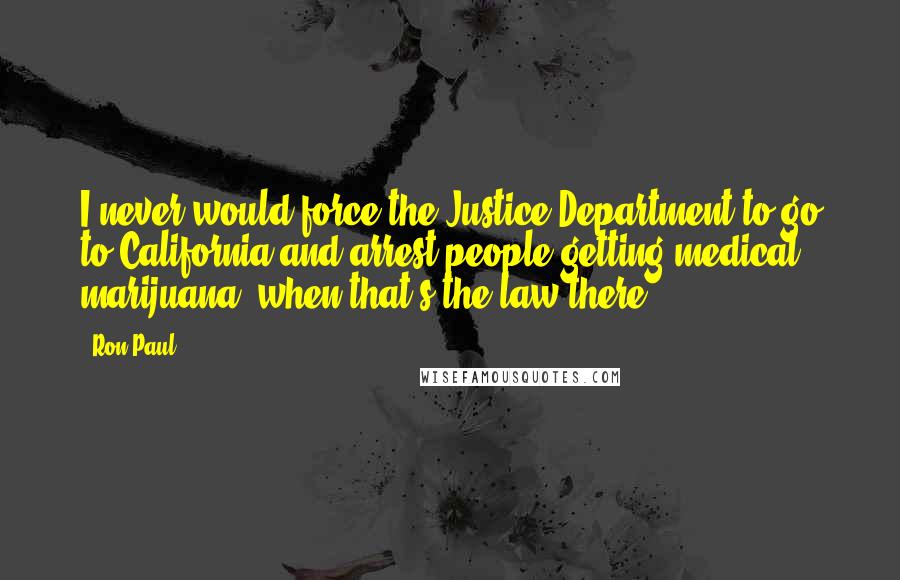 Ron Paul Quotes: I never would force the Justice Department to go to California and arrest people getting medical marijuana, when that's the law there.