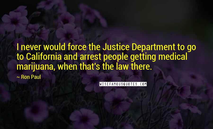 Ron Paul Quotes: I never would force the Justice Department to go to California and arrest people getting medical marijuana, when that's the law there.