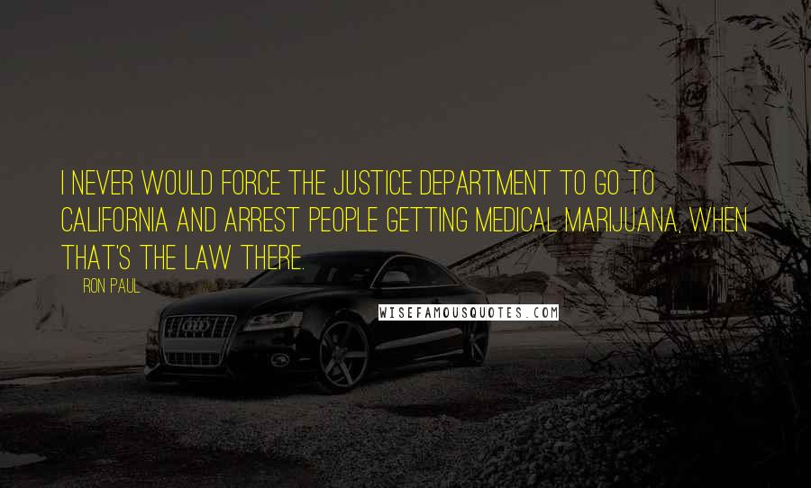 Ron Paul Quotes: I never would force the Justice Department to go to California and arrest people getting medical marijuana, when that's the law there.