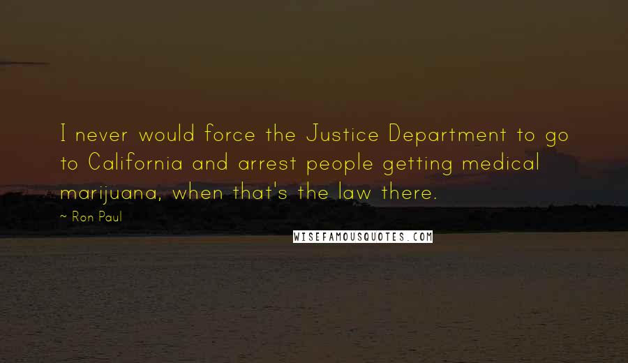 Ron Paul Quotes: I never would force the Justice Department to go to California and arrest people getting medical marijuana, when that's the law there.