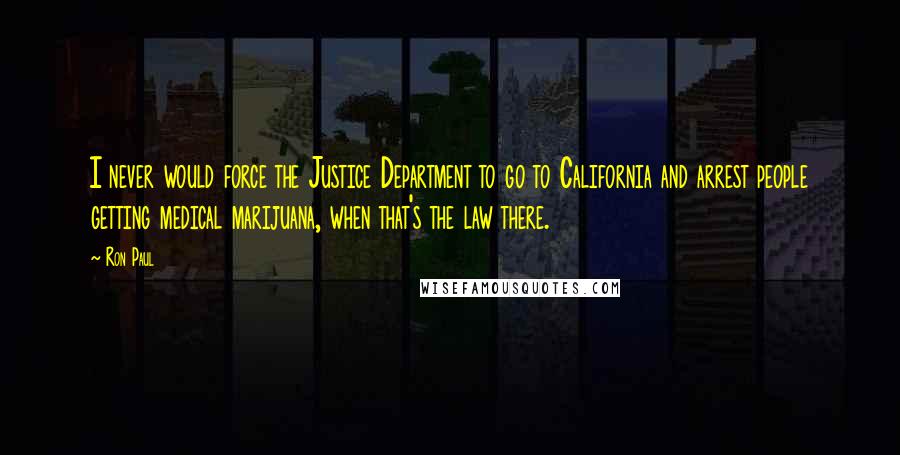 Ron Paul Quotes: I never would force the Justice Department to go to California and arrest people getting medical marijuana, when that's the law there.