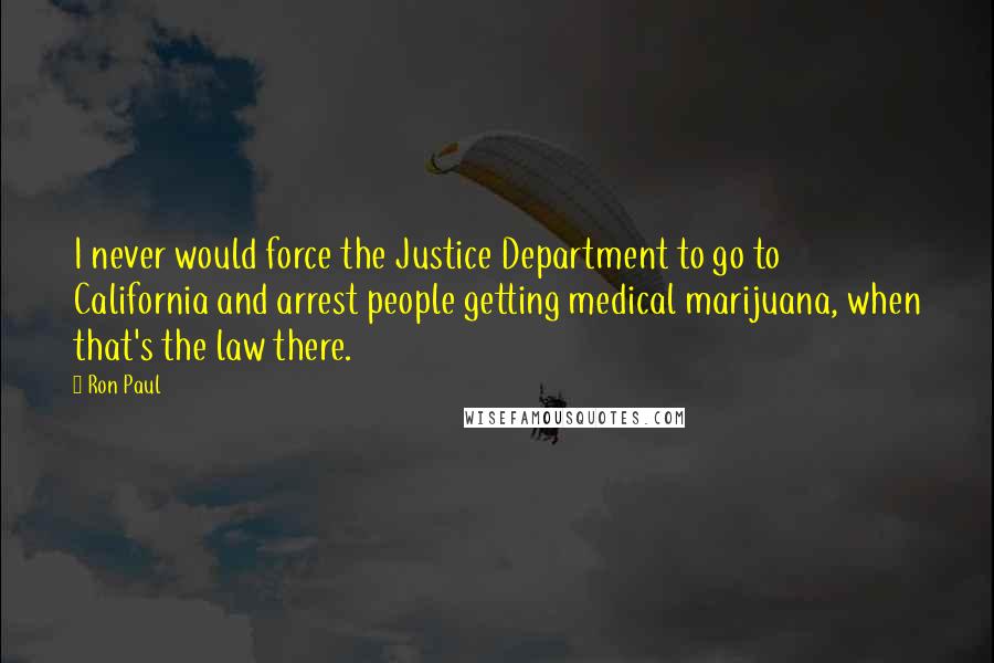 Ron Paul Quotes: I never would force the Justice Department to go to California and arrest people getting medical marijuana, when that's the law there.