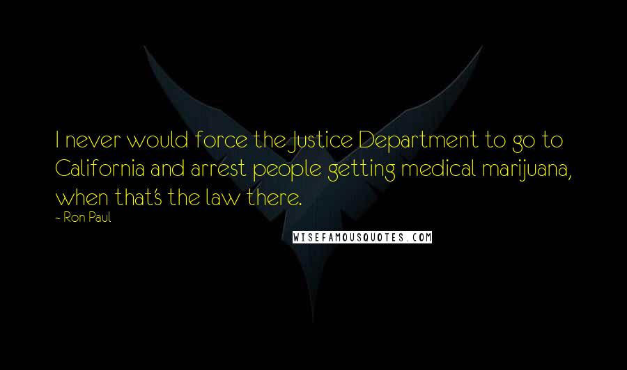 Ron Paul Quotes: I never would force the Justice Department to go to California and arrest people getting medical marijuana, when that's the law there.