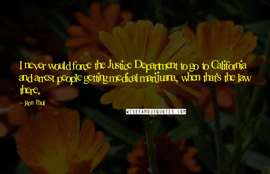 Ron Paul Quotes: I never would force the Justice Department to go to California and arrest people getting medical marijuana, when that's the law there.