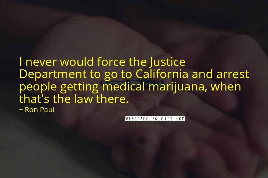 Ron Paul Quotes: I never would force the Justice Department to go to California and arrest people getting medical marijuana, when that's the law there.