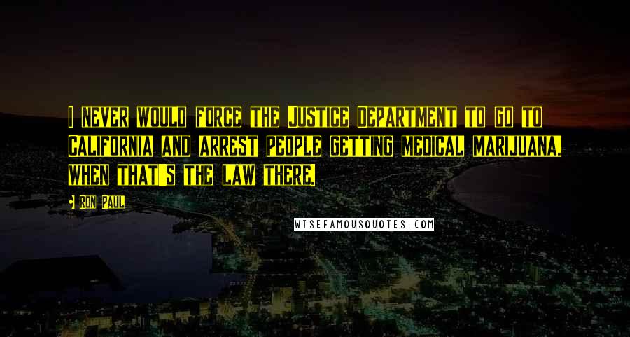 Ron Paul Quotes: I never would force the Justice Department to go to California and arrest people getting medical marijuana, when that's the law there.