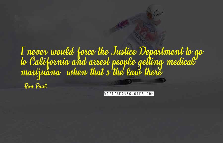 Ron Paul Quotes: I never would force the Justice Department to go to California and arrest people getting medical marijuana, when that's the law there.