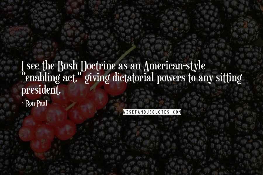 Ron Paul Quotes: I see the Bush Doctrine as an American-style "enabling act," giving dictatorial powers to any sitting president.