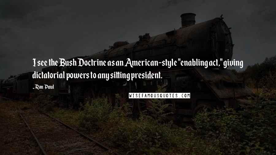 Ron Paul Quotes: I see the Bush Doctrine as an American-style "enabling act," giving dictatorial powers to any sitting president.