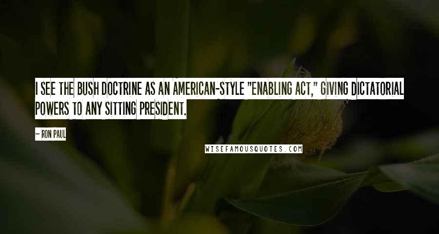 Ron Paul Quotes: I see the Bush Doctrine as an American-style "enabling act," giving dictatorial powers to any sitting president.