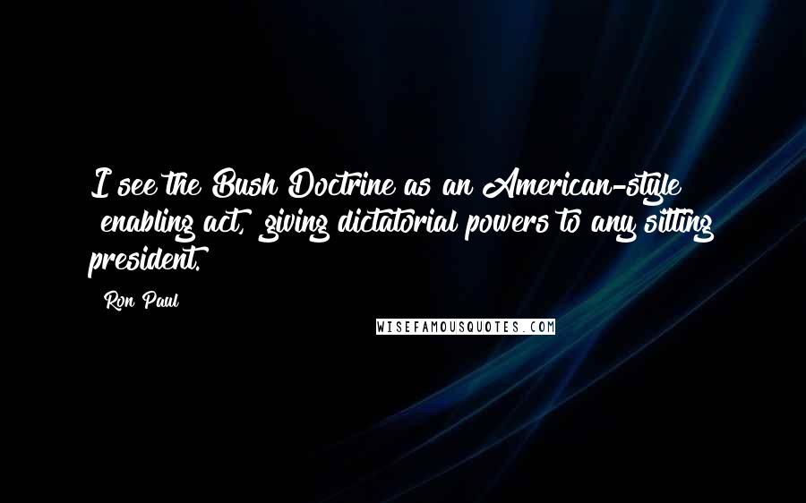 Ron Paul Quotes: I see the Bush Doctrine as an American-style "enabling act," giving dictatorial powers to any sitting president.