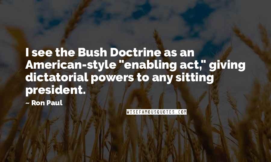 Ron Paul Quotes: I see the Bush Doctrine as an American-style "enabling act," giving dictatorial powers to any sitting president.