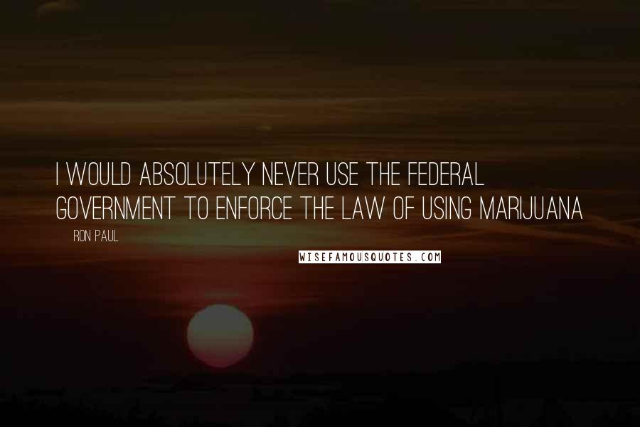 Ron Paul Quotes: I would absolutely never use the federal government to enforce the law of using marijuana