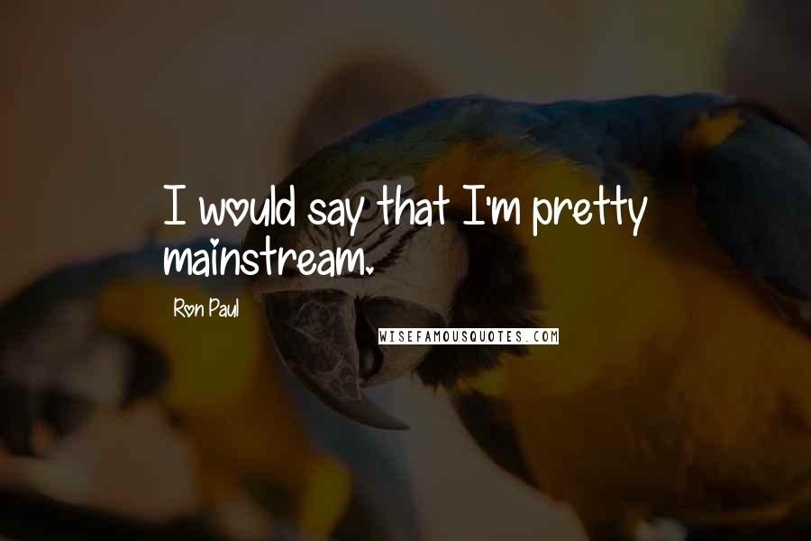 Ron Paul Quotes: I would say that I'm pretty mainstream.