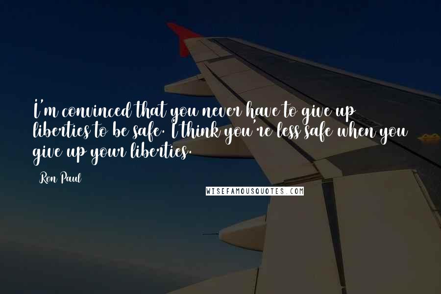 Ron Paul Quotes: I'm convinced that you never have to give up liberties to be safe. I think you're less safe when you give up your liberties.