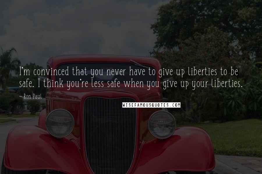 Ron Paul Quotes: I'm convinced that you never have to give up liberties to be safe. I think you're less safe when you give up your liberties.