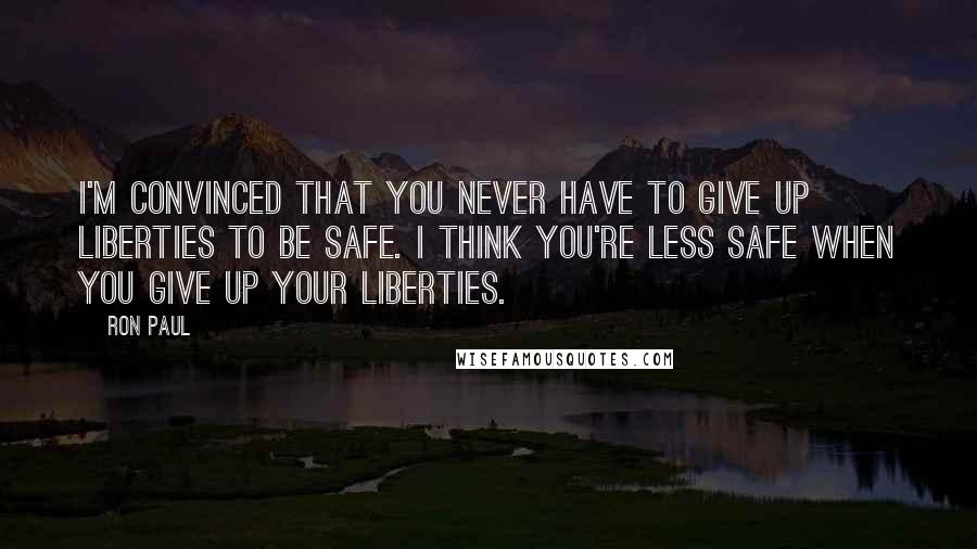 Ron Paul Quotes: I'm convinced that you never have to give up liberties to be safe. I think you're less safe when you give up your liberties.