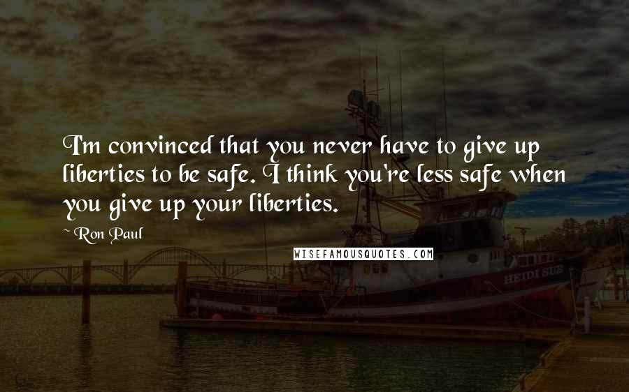 Ron Paul Quotes: I'm convinced that you never have to give up liberties to be safe. I think you're less safe when you give up your liberties.