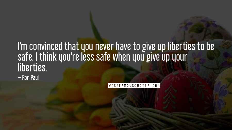 Ron Paul Quotes: I'm convinced that you never have to give up liberties to be safe. I think you're less safe when you give up your liberties.