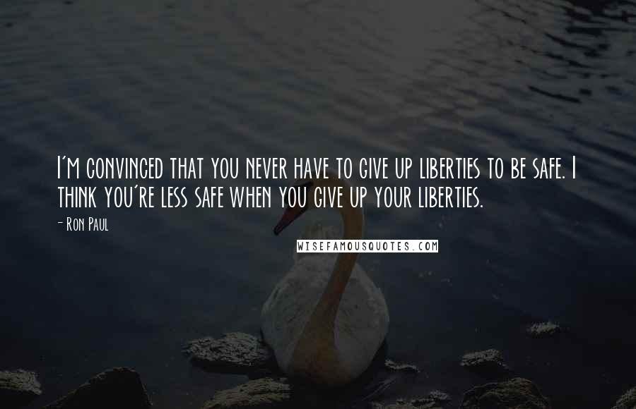 Ron Paul Quotes: I'm convinced that you never have to give up liberties to be safe. I think you're less safe when you give up your liberties.