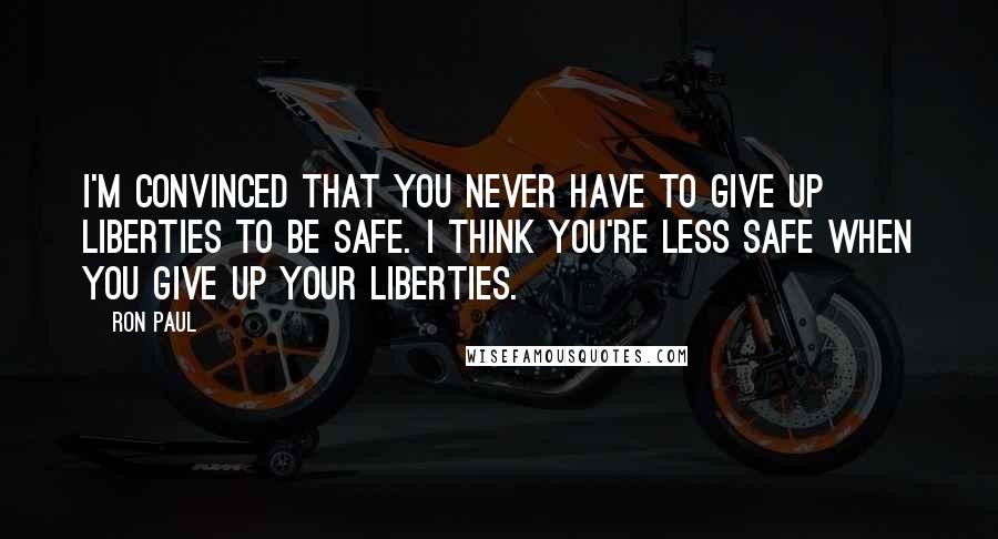 Ron Paul Quotes: I'm convinced that you never have to give up liberties to be safe. I think you're less safe when you give up your liberties.