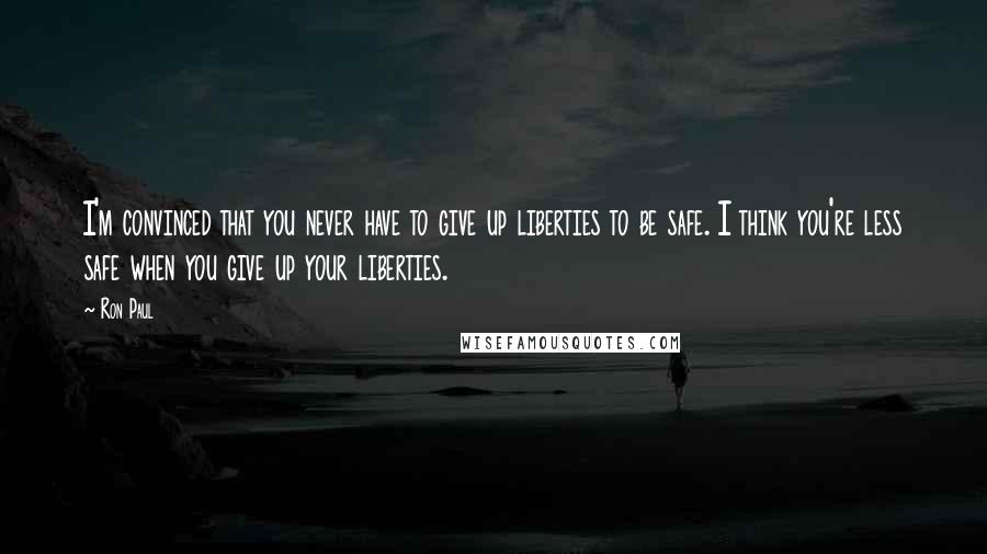 Ron Paul Quotes: I'm convinced that you never have to give up liberties to be safe. I think you're less safe when you give up your liberties.