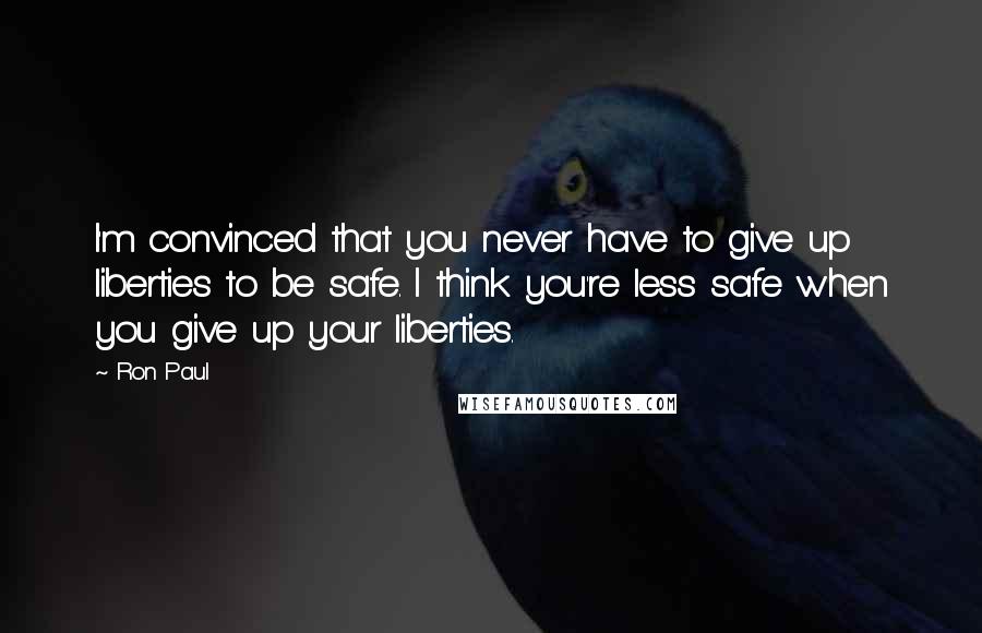 Ron Paul Quotes: I'm convinced that you never have to give up liberties to be safe. I think you're less safe when you give up your liberties.