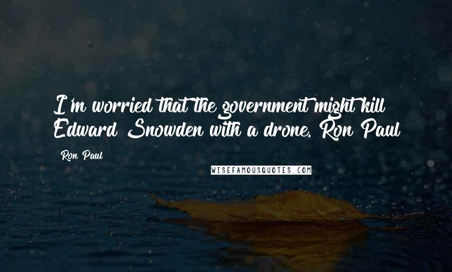 Ron Paul Quotes: I'm worried that the government might kill Edward Snowden with a drone. Ron Paul