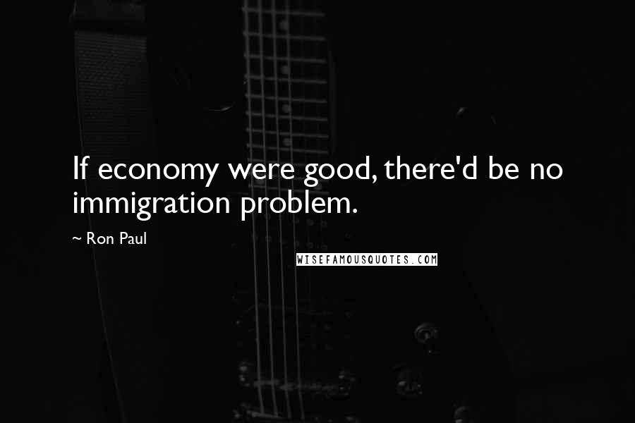 Ron Paul Quotes: If economy were good, there'd be no immigration problem.